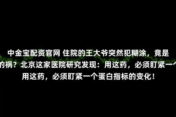 中金宝配资官网 住院的王大爷突然犯糊涂，竟是“救命”抗生素惹的祸？北京这家医院研究发现：用这药，必须盯紧一个蛋白指标的变化！