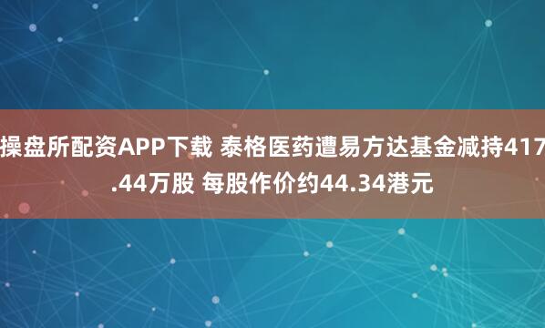 操盘所配资APP下载 泰格医药遭易方达基金减持417.44万股 每股作价约44.34港元