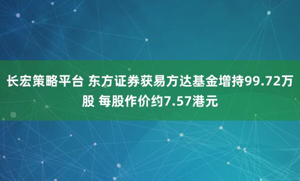 长宏策略平台 东方证券获易方达基金增持99.72万股 每股作价约7.57港元
