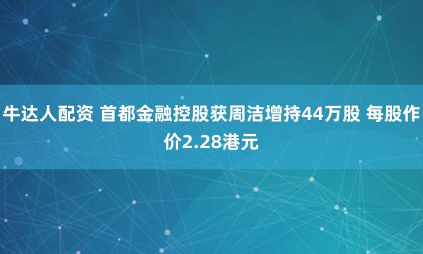 牛达人配资 首都金融控股获周洁增持44万股 每股作价2.28港元