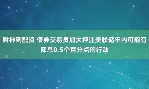 财神到配资 债券交易员加大押注美联储年内可能有降息0.5个百分点的行动