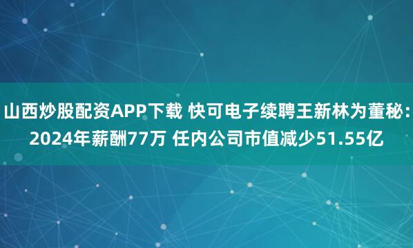山西炒股配资APP下载 快可电子续聘王新林为董秘：2024年薪酬77万 任内公司市值减少51.55亿