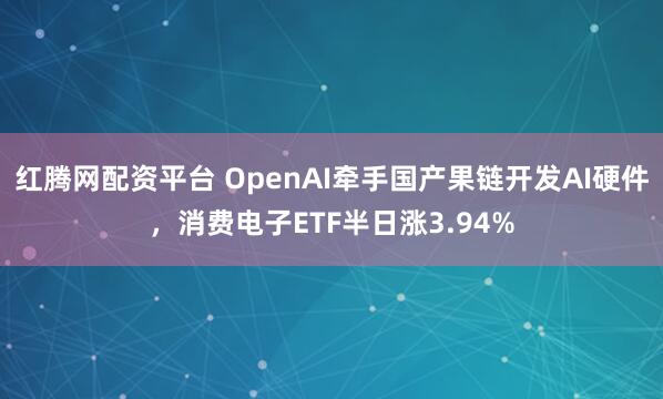 红腾网配资平台 OpenAI牵手国产果链开发AI硬件，消费电子ETF半日涨3.94%