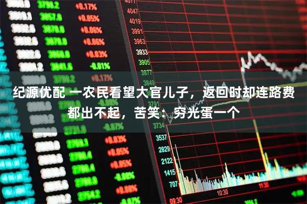 纪源优配 一农民看望大官儿子，返回时却连路费都出不起，苦笑：穷光蛋一个
