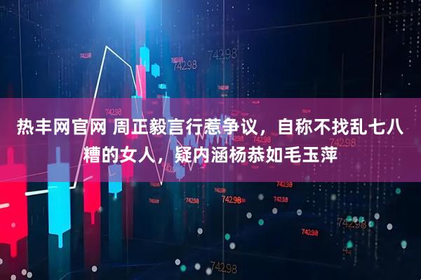 热丰网官网 周正毅言行惹争议，自称不找乱七八糟的女人，疑内涵杨恭如毛玉萍