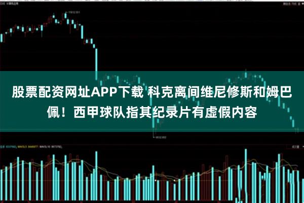 股票配资网址APP下载 科克离间维尼修斯和姆巴佩！西甲球队指其纪录片有虚假内容