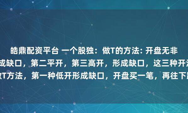 皓鼎配资平台 一个股独：做T的方法: 开盘无非三种开法，第一低开，形成缺口，第二平开，第三高开，形成缺口，这三种开法有不同的做T方法，第一种低开形成缺口，开盘买一笔，再往下跌再买一笔，反弹形成收益分批卖出...