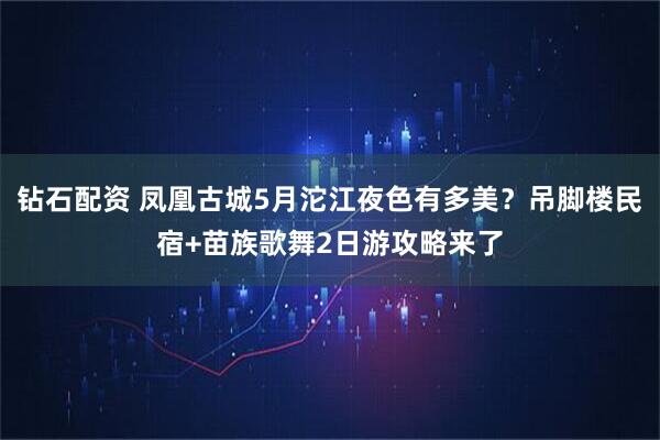 钻石配资 凤凰古城5月沱江夜色有多美？吊脚楼民宿+苗族歌舞2日游攻略来了