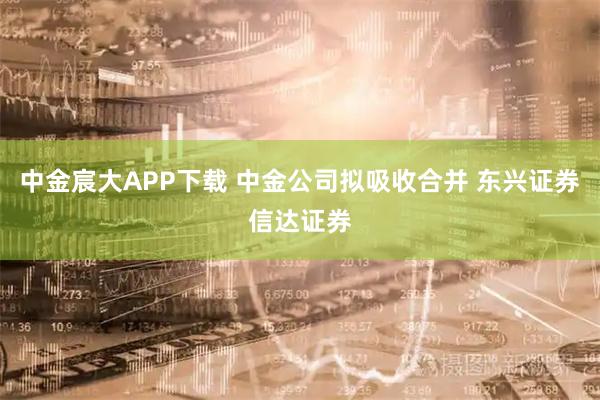中金宸大APP下载 中金公司拟吸收合并 东兴证券信达证券
