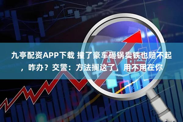 九亭配资APP下载 撞了豪车砸锅卖铁也赔不起，咋办？交警：方法搁这了，用不用在你