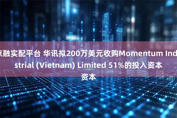 京融实配平台 华讯拟200万美元收购Momentum Industrial (Vietnam) Limited 51%的投入资本