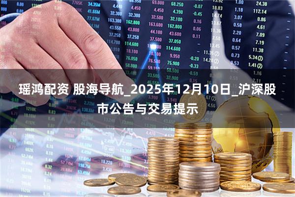 瑶鸿配资 股海导航_2025年12月10日_沪深股市公告与交易提示