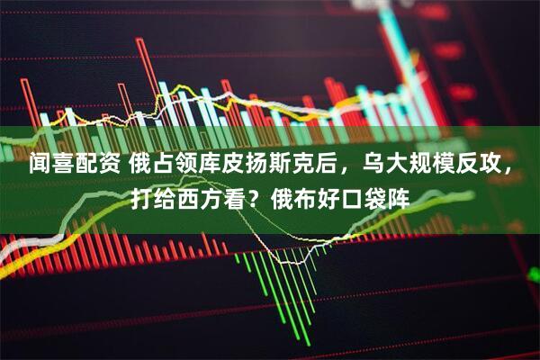 闻喜配资 俄占领库皮扬斯克后,乌大规模反攻,打给西方看?俄布好口袋阵