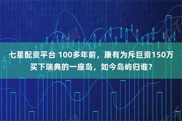 七星配资平台 100多年前,康有为斥巨资150万买下瑞典的一座岛,如今岛屿归谁?