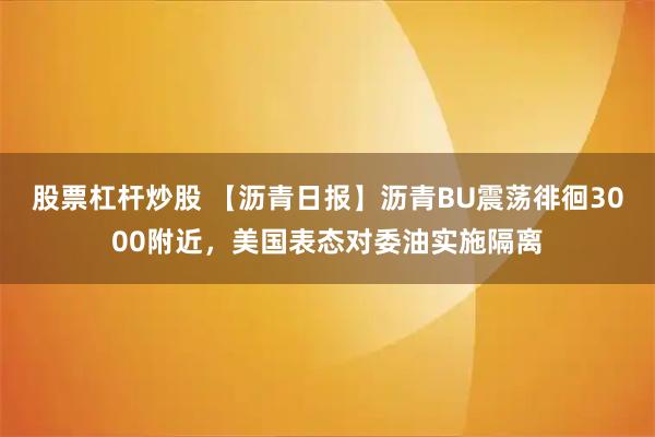 股票杠杆炒股 【沥青日报】沥青BU震荡徘徊3000附近,美国表态对委油实施隔离