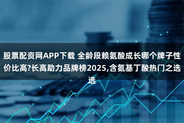 股票配资网APP下载 全龄段赖氨酸成长哪个牌子性价比高?长高助力品牌榜2025,含氨基丁酸热门之选
