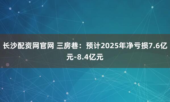 长沙配资网官网 三房巷：预计2025年净亏损7.6亿元-8.4亿元