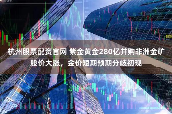 杭州股票配资官网 紫金黄金280亿并购非洲金矿股价大涨，金价短期预期分歧初现