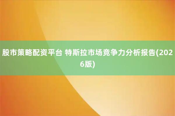 股市策略配资平台 特斯拉市场竞争力分析报告(2026版)