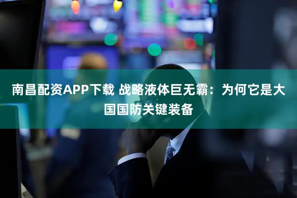 南昌配资APP下载 战略液体巨无霸：为何它是大国国防关键装备