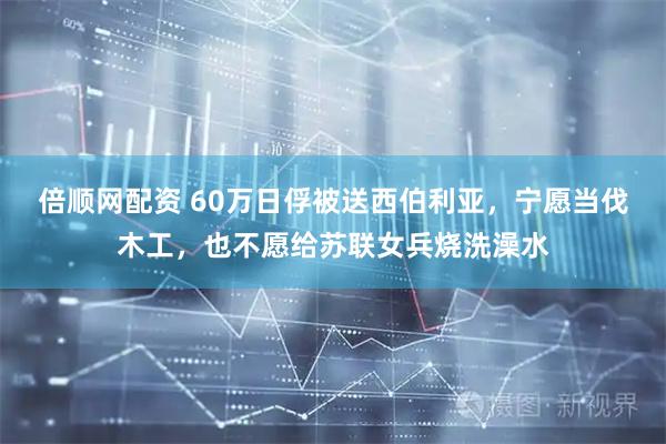 倍顺网配资 60万日俘被送西伯利亚，宁愿当伐木工，也不愿给苏联女兵烧洗澡水