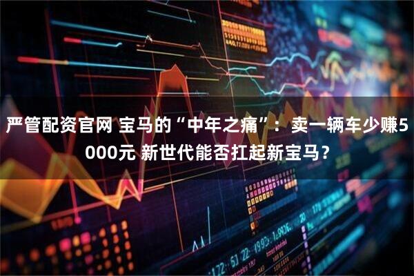 严管配资官网 宝马的“中年之痛”：卖一辆车少赚5000元 新世代能否扛起新宝马？