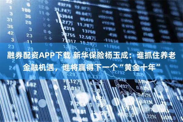 融券配资APP下载 新华保险杨玉成：谁抓住养老金融机遇，谁将赢得下一个“黄金十年”