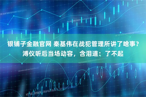 银铺子金融官网 秦基伟在战犯管理所讲了啥事?溥仪听后当场动容,含泪道:了不起
