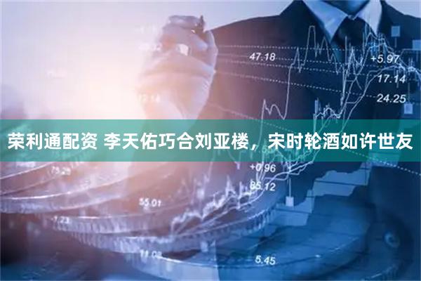 荣利通配资 李天佑巧合刘亚楼,宋时轮酒如许世友