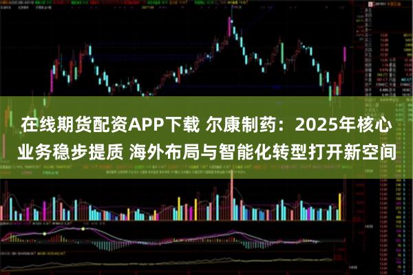 在线期货配资APP下载 尔康制药：2025年核心业务稳步提质 海外布局与智能化转型打开新空间